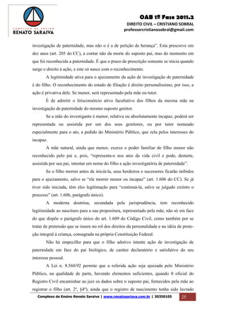 OAB 1ª Fase 2011.2
DIREITO CIVIL – CRISTIANO SOBRAL
professorcristianosobral@gmail.com
Complexo de Ensino Renato Saraiva | www.renatosariava.com.br | 30350105 25
investigação de paternidade, mas não o é a de petição de herança”. Esta prescreve em
dez anos (art. 205 do CC), a contar não da morte do suposto pai, mas do momento em
que foi reconhecida a paternidade. É que o prazo de prescrição somente se inicia quando
surge o direito à ação, e este só nasce com o reconhecimento.
A legitimidade ativa para o ajuizamento da ação de investigação de paternidade
é do filho. O reconhecimento do estado de filiação é direito personalíssimo, por isso, a
ação é privativa dele. Se menor, será representado pela mãe ou tutor.
É de admitir o litisconsórcio ativo facultativo dos filhos da mesma mãe na
investigação de paternidade do mesmo suposto genitor.
Se a mãe do investigante é menor, relativa ou absolutamente incapaz, poderá ser
representada ou assistida por um dos seus genitores, ou por tutor nomeado
especialmente para o ato, a pedido do Ministério Público, que zela pelos interesses do
incapaz.
A mãe natural, ainda que menor, exerce o poder familiar de filho menor não
reconhecido pelo pai e, pois, “representa-o nos atos da vida civil e pode, destarte,
assistida por seu pai, intentar em nome do filho a ação investigatória de paternidade”.
Se o filho morrer antes de iniciá-la, seus herdeiros e sucessores ficarão inibidos
para o ajuizamento, salvo se “ele morrer menor ou incapaz” (art. 1.606 do CC). Se já
tiver sido iniciada, têm eles legitimação para “continuá-la, salvo se julgado extinto o
processo” (art. 1.606, parágrafo único).
A moderna doutrina, secundada pela jurisprudência, tem reconhecido
legitimidade ao nascituro para a sua propositura, representado pela mãe, não só em face
do que dispõe o parágrafo único do art. 1.609 do Código Civil, como também por se
tratar de pretensão que se insere no rol dos direitos da personalidade e na idéia de prote-
ção integral á criança, consagrada na própria Constituição Federal.
Não há empecilho para que o filho adotivo intente ação de investigação de
paternidade em face do pai biológico, de caráter declaratório e satisfativo do seu
interesse pessoal.
A Lei n. 8.560/92 permite que a referida ação seja ajuizada pelo Ministério
Público, na qualidade de parte, havendo elementos suficientes, quando 0 oficial do
Registro Civil encaminhar ao juiz os dados sobre n suposto pai, fornecidos pela mãe ao
registrar o filho (art. 2º, §4º), ainda que o registro de nascimento tenha sido lavrado
 