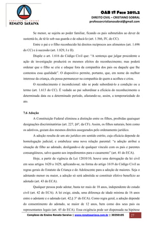 OAB 1ª Fase 2011.2
DIREITO CIVIL – CRISTIANO SOBRAL
professorcristianosobral@gmail.com
Complexo de Ensino Renato Saraiva | www.renatosariava.com.br | 30350105 27
Se menor, se sujeita ao poder familiar, ficando os pais submetidos ao dever de
sustentá-lo, de tê-lo sob sua guarda e de educá-lo (art. 1.566, IV, do CC).
Entre o pai e o filho reconhecido há direitos recíprocos aos alimentos (art. 1.696
do CC) e à sucessão (art. 1.829, I e II).
Dispõe o art. 1.616 do Código Civil que: “A sentença que julgar procedente a
ação de investigação produzirá os mesmos efeitos do reconhecimento; mas poderá
ordenar que o filho se crie e eduque fora da companhia dos pais ou daquele que lhe
contestou essa qualidade”. O dispositivo permite, portanto, que, em nome do melhor
interesse da criança, ela possa permanecer na companhia de quem a acolheu e criou.
O reconhecimento é incondicional: não se pode subordiná-lo a condição ou a
termo (art. 1.613 do CC). É vedado ao pai subordinar a eficácia do reconhecimento a
determinada data ou a determinado período, afastando-se, assim, a temporariedade do
ato.
7.6 Adoção
A Constituição Federal eliminou a distinção entre os filhos, proibidas quaisquer
designações discriminatórias (art. 227, §6º, da CF). Assim, os filhos naturais, bem como
os adotivos, gozam dos mesmos direitos assegurados pelo ordenamento jurídico.
A adoção resulta de um ato jurídico em sentido estrito, cuja eficácia depende de
homologação judicial, e estabelece uma nova relação parental: “a adoção atribui a
situação de filho ao adotado, desligando-o de qualquer vínculo com os pais e parentes
consangüíneos, salvo quanto aos impedimentos para o casamento” (art. 41 do ECA).
Hoje, a partir da vigência da Lei 12010/10, houve uma derrogação da lei civil
em seus artigos 1620 a 1629, aplicando-se, na forma do artigo 1619 do Código Civil as
regras gerais do Estatuto da Criança e do Adolescente para a adoção de maiores. Seja o
adotando menor ou maior, a adoção só será admitida se constituir efetivo benefício ao
adotado (art. 43 do ECA).
Qualquer pessoa pode adotar, basta ter mais de 18 anos, independente do estado
civil (art. 42 do ECA). A lei exige, ainda, uma diferença de idade mínima de 16 anos
entre o adotante e o adotado (art. 42,§ 3° do ECA). Como regra geral, a adoção depende
do consentimento do adotado, se maior de 12 anos, bem como dos seus pais ou
representantes legais (art. 45 do ECA). Essa exigência pode ser dispensada na hipótese
 