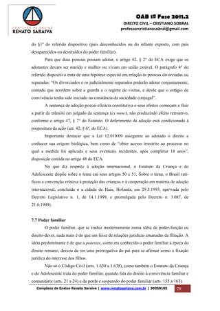 OAB 1ª Fase 2011.2
DIREITO CIVIL – CRISTIANO SOBRAL
professorcristianosobral@gmail.com
Complexo de Ensino Renato Saraiva | www.renatosariava.com.br | 30350105 28
do §1º do referido dispositivo (pais desconhecidos ou do infante exposto, com pais
desaparecidos ou destituídos do poder familiar).
Para que duas pessoas possam adotar, o artigo 42, § 2° do ECA exige que os
adotantes devam ser marido e mulher ou vivam em união estável. O parágrafo 4° do
referido dispositivo trata de uma hipótese especial em relação às pessoas divorciadas ou
separadas: “Os divorciados e os judicialmente separados poderão adotar conjuntamente,
contado que acordem sobre a guarda e o regime de visitas, e desde que o estágio de
convivência tenha sido iniciado na constância da sociedade conjugal”.
A sentença de adoção possui eficácia constitutiva e seus efeitos começam a fluir
a partir do trânsito em julgado da sentença (ex nunc), não produzindo efeito retroativo,
conforme o artigo 47, § 7° do Estatuto. O deferimento da adoção está condicionado à
propositura da ação (art. 42, § 6º, do ECA).
Importante destacar que a Lei 12.010/09 assegurou ao adotado o direito a
conhecer sua origem biológica, bem como de “obter acesso irrestrito ao processo no
qual a medida foi aplicada e seus eventuais incidentes, após completar 18 anos”,
disposição contida no artigo 48 do ECA.
No que diz respeito à adoção internacional, o Estatuto da Criança e do
Adolescente dispõe sobre o tema em seus artigos 50 e 51. Sobre o tema, o Brasil rati-
ficou a convenção relativa à proteção das crianças e à cooperação em matéria de adoção
internacional, concluída n a cidade de Haia, Holanda, em 29.5.1993, aprovada pelo
Decreto Legislativo n. 1, de 14.1.1999, e promulgada pelo Decreto n. 3.087, de
21.6.1999).
7.7 Poder familiar
O poder familiar, que se traduz modernamente numa idéia de poder-função ou
direito-dever, nada mais é do que um feixe de relações jurídicas emanadas da filiação. A
idéia predominante é de que a potestas, como era conhecido o poder familiar à época do
direito romano, deixou de ser uma prerrogativa do pai para se afirmar como a fixação
jurídica do interesse dos filhos.
Não só o Código Civil (arts. 1.630 a 1.638), como também o Estatuto da Criança
e do Adolescente trata do poder familiar, quando fala do direito à convivência familiar e
comunitária (arts. 21 a 24) e da perda e suspensão do poder familiar (arts. 155 a 163).
 