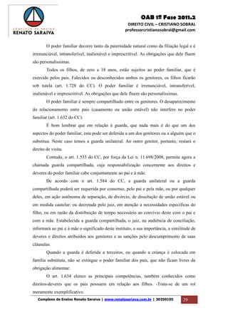 OAB 1ª Fase 2011.2
DIREITO CIVIL – CRISTIANO SOBRAL
professorcristianosobral@gmail.com
Complexo de Ensino Renato Saraiva | www.renatosariava.com.br | 30350105 29
O poder familiar decorre tanto da paternidade natural como da filiação legal e é
irrenunciável, intransferível, inalienável e imprescritível. As obrigações que dele fluem
são personalíssimas.
Todos os filhos, de zero a 18 anos, estão sujeitos ao poder familiar, que é
exercido pelos pais. Falecidos ou desconhecidos ambos os genitores, os filhos ficarão
sob tutela (art. 1.728 do CC). O poder familiar é irrenunciável, intransferível,
inalienável e imprescritível. As obrigações que dele fluem são personalíssimas.
O poder familiar é sempre compartilhado entre os genitores. O desaparecimento
do relacionamento entre pais (casamento ou união estável) não interfere no poder
familiar (art. 1.632 do CC).
É bom lembrar que em relação à guarda, que nada mais é do que um dos
aspectos do poder familiar, esta pode ser deferida a um dos genitores ou a alguém que o
substitua. Neste caso temos a guarda unilateral. Ao outro genitor, portanto, restará o
direito de visita.
Contudo, o art. 1.533 do CC, por força da Lei n. 11.698/2008, permite agora a
chamada guarda compartilhada, cuja responsabilização concernente aos direitos e
deveres do poder familiar cabe conjuntamente ao pai e à mãe.
De acordo com o art. 1.584 do CC, a guarda unilateral ou a guarda
compartilhada poderá ser requerida por consenso, pelo pai e pela mãe, ou por qualquer
deles, em ação autônoma de separação, de divórcio, de dissolução de união estável ou
em medida cautelar; ou decretada pelo juiz, em atenção a necessidades específicas do
filho, ou em razão da distribuição de tempo necessário ao convívio deste com o pai e
com a mãe. Estabelecida a guarda compartilhada, o juiz, na audiência de conciliação,
informará ao pai e à mãe o significado deste instituto, a sua importância, a similitude de
deveres e direitos atribuídos aos genitores e as sanções pelo descumprimento de suas
cláusulas.
Quando a guarda é deferida a terceiros, ou quando a criança é colocada em
família substituta, não se extingue o poder familiar dos pais, que não ficam livres da
obrigação alimentar.
O art. 1.634 elenco as principais competências, também conhecidos como
direitos-deveres que os pais possuem em relação aos filhos. -Trata-se de um rol
meramente exemplificativo.
 