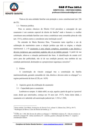 OAB 1ª Fase 2011.2
DIREITO CIVIL – CRISTIANO SOBRAL
professorcristianosobral@gmail.com
Complexo de Ensino Renato Saraiva | www.renatosariava.com.br | 30350105 3
Trata-se de uma entidade familiar com proteção e status constitucional (art. 226
da CF).
1.1 - Natureza jurídica.
Para os autores clássicos do Direito Civil prevalece a concepção de que
casamento é um contrato especial de direito de família4
onde o homem e a mulher
constituem uma entidade familiar com vistas a estabelecer uma comunhão plena de vida
(art. 1511), embora outros o considerem uma instituição social5
.
No entender de Maria Berenice Dias, “Casamento tanto significa o ato de
celebração do matrimônio como a relação jurídica que dele se origina, a relação
matrimonial. (...) O casamento é uma relação complexa, assumindo o par direitos e
deveres recíprocos que acarretam seqüelas não só no âmbito pessoal. A partir de sua
celebração, altera-se a situação patrimonial dos bens. A identificação do estado civil
serve para dar publicidade, não só de sua condição pessoal, mas também de sua
condição patrimonial, destinando-se a proporcionar segurança a terceiros” .
2. Efeitos
A constituição do vínculo conjugal traz a constituição da família
matrimonializada, gerando comunhão de vida, direitos e deveres entre os cônjuges6
e o
regime patrimonial de bens (CCB, art. 1639)
3. Aspectos gerais da celebração do casamento
3.1 – Capacidade para o casamento
Lembrem-se sempre: A idade núbil, ou seja, aquela a partir da qual se é possível
casar, desde que autorizados, começa aos 16 anos (art. 1517). Antes desta idade, o
casamento só é admitido sob autorização judicial (art. 1.518 a 1.520).
4
Neste sentido, Caio Mário, Instituições de Direito Civil, volume V, Editora Gen, 2010, p. 68-71.
5
Washington de Barros, Curso de Direito de Família, p. 17.
6
CCB, Art. 1.566. São deveres de ambos os cônjuges: I - fidelidade recíproca; II - vida em comum, no
domicílio conjugal; III - mútua assistência; IV - sustento, guarda e educação dos filhos; V - respeito e
consideração mútuos.
 