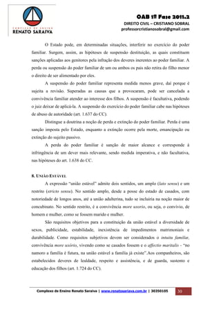OAB 1ª Fase 2011.2
DIREITO CIVIL – CRISTIANO SOBRAL
professorcristianosobral@gmail.com
Complexo de Ensino Renato Saraiva | www.renatosariava.com.br | 30350105 30
O Estado pode, em determinadas situações, interferir no exercício do poder
familiar. Surgem, assim, as hipóteses de suspensão destituição, as quais constituem
sanções aplicadas aos genitores pela infração dos deveres inerentes ao poder familiar. A
perda ou suspensão do poder familiar de um ou ambos os pais não retira do filho menor
o direito de ser alimentado por eles.
A suspensão do poder familiar representa medida menos grave, daí porque é
sujeita a revisão. Superadas as causas que a provocaram, pode ser cancelada a
convivência familiar atender ao interesse dos filhos. A suspensão é facultativa, podendo
o juiz deixar de aplicá-la. A suspensão do exercício do poder familiar cabe nas hipóteses
de abuso de autoridade (art. 1.637 do CC).
Distingue a doutrina a noção de perda e extinção do poder familiar. Perda é uma
sanção imposta pelo Estado, enquanto a extinção ocorre pela morte, emancipação ou
extinção do sujeito passivo.
A perda do poder familiar é sanção de maior alcance e corresponde à
infringência de um dever mais relevante, sendo medida imperativa, e não facultativa,
nas hipóteses do art. 1.638 do CC.
8. UNIÃO ESTÁVEL
A expressão “união estável” admite dois sentidos, um amplo (lato sensu) e um
restrito (stricto sensu). No sentido amplo, desde a posse do estado de casados, com
notoriedade de longos anos, até a união adulterina, tudo se incluiria na noção maior de
concubinato. No sentido restrito, é a convivência more uxorio, ou seja, o convívio, de
homem e mulher, como se fossem marido e mulher.
São requisitos objetivos para a constituição da união estável a diversidade de
sexos, publicidade, estabilidade, inexistência de impedimentos matrimoniais e
durabilidade. Como requisitos subjetivos devem ser considerados o intuitu familiæ,
convivência more uxório, vivendo como se casados fossem e o affectio maritalis - “no
namoro a família é futura, na união estável a família já existe”.Aos companheiros, são
estabelecidos deveres de lealdade, respeito e assistência, e de guarda, sustento e
educação dos filhos (art. 1.724 do CC).
 