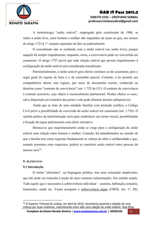 OAB 1ª Fase 2011.2
DIREITO CIVIL – CRISTIANO SOBRAL
professorcristianosobral@gmail.com
Complexo de Ensino Renato Saraiva | www.renatosariava.com.br | 30350105 31
A terminologia “união estável”, empregada pelo constituinte de 1988, se
refere a união livre, entre homem e mulher não impedidos de casar ou que, nos termos
do artigo 1723,§ 1° estejam separados de fato ou judicialmente
O concubinato não se confunde com a união estável (ou união livre), porque
naquele há sempre impedimento, enquanto, nesta, a convivência pode ser convertida em
casamento. O artigo 1727 prevê que toda relação estável que possua impedimentos à
configuração da união estável será considerada concubinato.
Patrimonialmente, a união estável gera efeitos similares ao do casamento, pois a
regra geral do regime de bens é o da comunhão parcial. Contudo, a lei permite aos
companheiros alterar este regime, por meio de documento escrito, conhecido na
doutrina como “contrato de convivência” (art. 1.725 do CC). O contrato de convivência
é contrato acessório, cujo objeto é essencialmente patrimonial. Produz efeitos ex nunc,
salvo disposição em contrário das partes e não pode eliminar direitos indisponíveis.
Ainda que se trate de uma entidade familiar com proteção jurídica, o Código
Civil prevê a possibilidade de conversão da união estável em casamento (art. 1.726). O
sentido prático da transformação seria para estabelecer seu termo inicial, possibilitando
a fixação de regras patrimoniais com efeito retroativo.
Destaca-se que majoritariamente ainda se exige para a configuração da união
estável uma relação entre homem e mulher. Contudo, há entendimentos no sentido de
que a família tem como requisito fundamental os valores de afeto e solidariedade e que,
estando presentes estes requisitos, poderá se constituir união estável entre pessoas do
mesmo sexo16
.
9. ALIMENTOS
9.1 Introdução
O termo “alimentos”, na linguagem jurídica, tem uma conotação amplíssimo,
que não pode ser reduzida à noção de mero sustento (alimentação). Em sentido amplo:
Tudo aquilo que é necessário à sobrevivência individual – sustento, habitação,vestuário,
tratamento, saúde etc. Visam assegurar a sobrevivência digna (CRFB, Art. 1°, III).
16
O Superior Tribunal de Justiça, em abril de 2010, reconheceu possível a adoção de uma
criança por duas mulheres, vislumbrando entre elas uma relação de união estável. Veja REsp
 