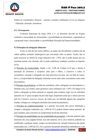 OAB 1ª Fase 2011.2
DIREITO CIVIL – CRISTIANO SOBRAL
professorcristianosobral@gmail.com
Complexo de Ensino Renato Saraiva | www.renatosariava.com.br | 30350105 32
Podem ser considerados: Naturais – sustento, vestuário e habitação e Civis ou côngruos
– Educação, instrução, assistência.
9.2 - Pressupostos
Conforme disposição do artigo 1694, § 1°, os alimentos deverão ser fixados
conforme a necessidade do alimentando, a possibilidade do alimentante, respeitando-se
a proporção entre a necessidade e a possibilidade (Princípio da Proporcionalidade).
9.3 Princípios da obrigação alimentar
Como se trata de um munus público, as regras que disciplinam a matéria são de
ordem pública, portanto inderrogáveis por convenção entre as partes. Assim, não se
pode renunciar ao direito de exigir alimentos (art. 1.707); não se pode ajustar que seu
montante jamais será alterado; não se pode estabelecer condição contrária ao disposto
na lei.
a) Princípio da reciprocidade: dispõe o art. 1.696 do Código Civil que o direito à
prestação de alimentos é recíproco entre pais e filhos, e extensivo a todos os
ascendentes, recaindo a obrigação nos mais próximos em grau, uns em falta de outros.
Isto é, a reciprocidade da obrigação alimentar ocorre tanto entre ascendentes como entre
descendentes.
b) Princípio da preferência: na falta de ascendente, cabe a obrigação aos descendentes e,
faltando estes, aos irmãos, tanto germanos como unilaterais (art. 1.697). O Código Civil
limita a obrigação na linha colateral ao segundo grau (irmãos), logo, tios ou sobrinhos
(parentes em 3º grau) escapam da previsão legal. Importante notar que o elenco previsto
pela lei é taxativo, numerus clausus, de modo que, em faltando alguma das categorias
citadas, extingue-se a obrigação alimentar decorrente do parentesco.
c) Princípio da complementaridade: se o parente convocado não estiver habilitado a
cumprir a obrigação totalmente (art. 1.698 do CC), poderá chamar outros parentes, de
grau imediato, para concorrer no cumprimento da dívida alimentar.
d) Princípio da mutabilidade (ou da variabilidade da prestação): a decisão judicial sobre
alimentos faz coisa julgada formal, mas não material, isto é, ela é mutável, podendo ser
modificada a qualquer tempo, sempre em decorrência da variação financeira das partes
interessadas (art. 1.699 do CC). Se o quantum da pensão alimentícia subordina-se a um
 