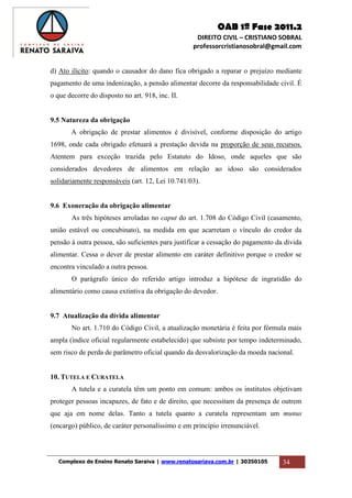 OAB 1ª Fase 2011.2
DIREITO CIVIL – CRISTIANO SOBRAL
professorcristianosobral@gmail.com
Complexo de Ensino Renato Saraiva | www.renatosariava.com.br | 30350105 34
d) Ato ilícito: quando o causador do dano fica obrigado a reparar o prejuízo mediante
pagamento de uma indenização, a pensão alimentar decorre da responsabilidade civil. É
o que decorre do disposto no art. 918, inc. II.
9.5 Natureza da obrigação
A obrigação de prestar alimentos é divisível, conforme disposição do artigo
1698, onde cada obrigado efetuará a prestação devida na proporção de seus recursos.
Atentem para exceção trazida pelo Estatuto do Idoso, onde aqueles que são
considerados devedores de alimentos em relação ao idoso são considerados
solidariamente responsáveis (art. 12, Lei 10.741/03).
9.6 Exoneração da obrigação alimentar
As três hipóteses arroladas no caput do art. 1.708 do Código Civil (casamento,
união estável ou concubinato), na medida em que acarretam o vínculo do credor da
pensão à outra pessoa, são suficientes para justificar a cessação do pagamento da dívida
alimentar. Cessa o dever de prestar alimento em caráter definitivo porque o credor se
encontra vinculado a outra pessoa.
O parágrafo único do referido artigo introduz a hipótese de ingratidão do
alimentário como causa extintiva da obrigação do devedor.
9.7 Atualização da dívida alimentar
No art. 1.710 do Código Civil, a atualização monetária é feita por fórmula mais
ampla (índice oficial regularmente estabelecido) que subsiste por tempo indeterminado,
sem risco de perda de parâmetro oficial quando da desvalorização da moeda nacional.
10. TUTELA E CURATELA
A tutela e a curatela têm um ponto em comum: ambos os institutos objetivam
proteger pessoas incapazes, de fato e de direito, que necessitam da presença de outrem
que aja em nome delas. Tanto a tutela quanto a curatela representam um munus
(encargo) público, de caráter personalíssimo e em princípio irrenunciável.
 