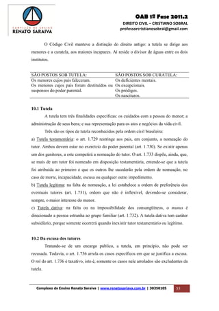 OAB 1ª Fase 2011.2
DIREITO CIVIL – CRISTIANO SOBRAL
professorcristianosobral@gmail.com
Complexo de Ensino Renato Saraiva | www.renatosariava.com.br | 30350105 35
O Código Civil manteve a distinção do direito antigo: a tutela se dirige aos
menores e a curatela, aos maiores incapazes. Aí reside o divisor de águas entre os dois
institutos.
SÃO POSTOS SOB TUTELA: SÃO POSTOS SOB CURATELA:
Os menores cujos pais faleceram. Os deficientes mentais.
Os menores cujos pais foram destituídos ou
suspensos do poder parental.
Os excepcionais.
Os pródigos.
Os nascituros.
10.1 Tutela
A tutela tem três finalidades específicas: os cuidados com a pessoa do menor; a
administração de seus bens; e sua representação para os atos e negócios da vida civil.
Três são os tipos de tutela reconhecidos pela ordem civil brasileira:
a) Tutela testamentária: o art. 1.729 restringe aos pais, em conjunto, a nomeação do
tutor. Ambos devem estar no exercício do poder parental (art. 1.730). Se existir apenas
um dos genitores, a este competirá a nomeação do tutor. O art. 1.733 dispõe, ainda, que,
se mais de um tutor foi nomeado em disposição testamentária, entende-se que a tutela
foi atribuída ao primeiro e que os outros lhe sucederão pela ordem de nomeação, no
caso de morte, incapacidade, escusa ou qualquer outro impedimento.
b) Tutela legítima: na falta de nomeação, a lei estabelece a ordem de preferência dos
eventuais tutores (art. 1.731), ordem que não é inflexível, devendo-se considerar,
sempre, o maior interesse do menor.
c) Tutela dativa: na falta ou na impossibilidade dos consangüíneos, o munus é
direcionado a pessoa estranha ao grupo familiar (art. 1.732). A tutela dativa tem caráter
subsidiário, porque somente ocorrerá quando inexistir tutor testamentário ou legítimo.
10.2 Da escusa dos tutores
Tratando-se de um encargo público, a tutela, em princípio, não pode ser
recusada. Todavia, o art. 1.736 arrola os casos específicos em que se justifica a escusa.
O rol do art. 1.736 é taxativo, isto é, somente os casos nele arrolados são excludentes da
tutela.
 