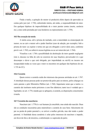 OAB 1ª Fase 2011.2
DIREITO CIVIL – CRISTIANO SOBRAL
professorcristianosobral@gmail.com
Complexo de Ensino Renato Saraiva | www.renatosariava.com.br | 30350105 37
Finda a tutela, a quitação do menor só produzirá efeito depois de aprovadas as
contas pelo juiz (art. 1.758), subsistindo inteira, até então, a responsabilidade do tutor.
Em qualquer hipótese de impossibilidade de o tutor prestar contas (morte, ausência
etc.), estas serão prestadas por seus herdeiros ou representantes (art. 1.759).
10.5 Da cessação da tutela
A tutela cessa, sob o prisma do tutelado, com a maioridade ou emancipação do
menor, ou ao cair o menor sob o poder familiar (caso de adoção, por exemplo). Sob o
prisma do tutor: ao expirar o termo em que era obrigado a servir (dois anos, conforme
prevê o art. 1.765), ao sobrevir escusa legítima ou ao ser removido (art. 1.764).
Visualiza o art. 1.766 a possibilidade de destituição do tutor quando negligente
(isto é, descaso ou falta de zelo no exercício de suas funções), prevaricador (é o que
descumpre o dever a que está obrigado, por improbidade ou má-fé) ou incurso em
incapacidade (todas as vezes que o tutor se encontrar em qualquer das hipóteses do art.
1.735 do CC).
10.6 Curatela
Quem exerce a curatela cuida dos interesses das pessoas arroladas no art. 1.767.
A interdição dessas pessoas pode ser promovida pelos pais ou tutores, pelos cônjuges ou
outro parente e pelo Ministério Público (art. 1.768). Importante notar que a tutela e a
curatela são institutos muito próximos e com fins idênticos; tanto isso é verdade que o
legislador, no art. 1.774, manda que se apliquem, à curatela, as disposições concernentes
à tutela.
10.7 Curatela dos nascituros
Nascituro (art. 1.779) é o ser humano já concebido, mas ainda não nascido. Duas
são as condições necessárias para materializar a curatela de seus bens: falecimento do
pai ou perda do poder parental e, se estiver a mulher grávida, mas não tendo o poder
parental. A finalidade dessa curadoria é zelar pelos interesses do nascituro e impedir,
em favor do feto e de terceiros, a substituição e a supressão do parto.
 
