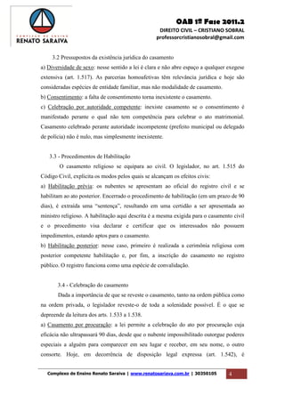 OAB 1ª Fase 2011.2
DIREITO CIVIL – CRISTIANO SOBRAL
professorcristianosobral@gmail.com
Complexo de Ensino Renato Saraiva | www.renatosariava.com.br | 30350105 4
3.2 Pressupostos da existência jurídica do casamento
a) Diversidade de sexo: nesse sentido a lei é clara e não abre espaço a qualquer exegese
extensiva (art. 1.517). As parcerias homoafetivas têm relevância jurídica e hoje são
consideradas espécies de entidade familiar, mas não modalidade de casamento.
b) Consentimento: a falta de consentimento torna inexistente o casamento.
c) Celebração por autoridade competente: inexiste casamento se o consentimento é
manifestado perante o qual não tem competência para celebrar o ato matrimonial.
Casamento celebrado perante autoridade incompetente (prefeito municipal ou delegado
de polícia) não é nulo, mas simplesmente inexistente.
3.3 - Procedimentos de Habilitação
O casamento religioso se equipara ao civil. O legislador, no art. 1.515 do
Código Civil, explicita os modos pelos quais se alcançam os efeitos civis:
a) Habilitação prévia: os nubentes se apresentam ao oficial do registro civil e se
habilitam ao ato posterior. Encerrado o procedimento de habilitação (em um prazo de 90
dias), é extraída uma “sentença”, resultando em uma certidão a ser apresentada ao
ministro religioso. A habilitação aqui descrita é a mesma exigida para o casamento civil
e o procedimento visa declarar e certificar que os interessados não possuem
impedimentos, estando aptos para o casamento.
b) Habilitação posterior: nesse caso, primeiro é realizada a cerimônia religiosa com
posterior competente habilitação e, por fim, a inscrição do casamento no registro
público. O registro funciona como uma espécie de convalidação.
3.4 - Celebração do casamento
Dada a importância de que se reveste o casamento, tanto na ordem pública como
na ordem privada, o legislador reveste-o de toda a solenidade possível. É o que se
depreende da leitura dos arts. 1.533 a 1.538.
a) Casamento por procuração: a lei permite a celebração do ato por procuração cuja
eficácia não ultrapassará 90 dias, desde que o nubente impossibilitado outorgue poderes
especiais a alguém para comparecer em seu lugar e receber, em seu nome, o outro
consorte. Hoje, em decorrência de disposição legal expressa (art. 1.542), é
 