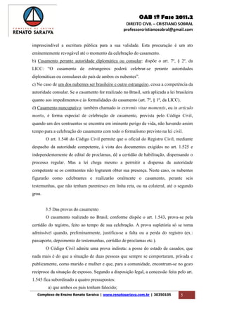 OAB 1ª Fase 2011.2
DIREITO CIVIL – CRISTIANO SOBRAL
professorcristianosobral@gmail.com
Complexo de Ensino Renato Saraiva | www.renatosariava.com.br | 30350105 5
imprescindível a escritura pública para a sua validade. Esta procuração é um ato
eminentemente revogável até o momento da celebração do casamento.
b) Casamento perante autoridade diplomática ou consular: dispõe o art. 7º, § 2º, da
LICC: “O casamento de estrangeiros poderá celebrar-se perante autoridades
diplomáticas ou consulares do país de ambos os nubentes”.
c) No caso de um dos nubentes ser brasileiro e outro estrangeiro, cessa a competência da
autoridade consular. Se o casamento for realizado no Brasil, será aplicada a lei brasileira
quanto aos impedimentos e às formalidades do casamento (art. 7º, § 1º, da LICC).
d) Casamento nuncupativo: também chamado in extremis vitae momentis, ou in articulo
mortis, é forma especial de celebração de casamento, prevista pelo Código Civil,
quando um dos contraentes se encontra em iminente perigo de vida, não havendo assim
tempo para a celebração do casamento com todo o formalismo previsto na lei civil.
O art. 1.540 do Código Civil permite que o oficial do Registro Civil, mediante
despacho da autoridade competente, à vista dos documentos exigidos no art. 1.525 e
independentemente de edital de proclamas, dê a certidão de habilitação, dispensando o
processo regular. Mas a lei chega mesmo a permitir a dispensa da autoridade
competente se os contraentes não lograrem obter sua presença. Neste caso, os nubentes
figurarão como celebrantes e realizarão oralmente o casamento, perante seis
testemunhas, que não tenham parentesco em linha reta, ou na colateral, até o segundo
grau.
3.5 Das provas do casamento
O casamento realizado no Brasil, conforme dispõe o art. 1.543, prova-se pela
certidão do registro, feito ao tempo de sua celebração. A prova supletória só se torna
admissível quando, preliminarmente, justifica-se a falta ou a perda do registro (ex.:
passaporte, depoimento de testemunhas, certidão de proclamas etc.).
O Código Civil admite uma prova indireta: a posse do estado de casados, que
nada mais é do que a situação de duas pessoas que sempre se comportaram, privada e
publicamente, como marido e mulher e que, para a comunidade, encontram-se no gozo
recíproco da situação de esposos. Segundo a disposição legal, a concessão feita pelo art.
1.545 fica subordinado a quatro pressupostos:
a) que ambos os pais tenham falecido;
 