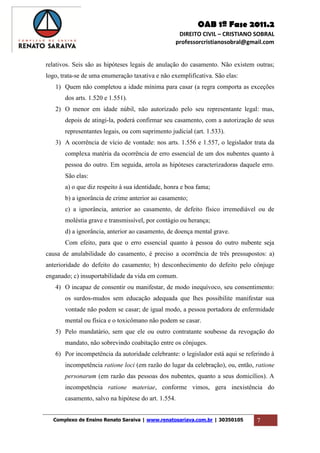 OAB 1ª Fase 2011.2
DIREITO CIVIL – CRISTIANO SOBRAL
professorcristianosobral@gmail.com
Complexo de Ensino Renato Saraiva | www.renatosariava.com.br | 30350105 7
relativos. Seis são as hipóteses legais de anulação do casamento. Não existem outras;
logo, trata-se de uma enumeração taxativa e não exemplificativa. São elas:
1) Quem não completou a idade mínima para casar (a regra comporta as exceções
dos arts. 1.520 e 1.551).
2) O menor em idade núbil, não autorizado pelo seu representante legal: mas,
depois de atingi-la, poderá confirmar seu casamento, com a autorização de seus
representantes legais, ou com suprimento judicial (art. 1.533).
3) A ocorrência de vício de vontade: nos arts. 1.556 e 1.557, o legislador trata da
complexa matéria da ocorrência de erro essencial de um dos nubentes quanto à
pessoa do outro. Em seguida, arrola as hipóteses caracterizadoras daquele erro.
São elas:
a) o que diz respeito à sua identidade, honra e boa fama;
b) a ignorância de crime anterior ao casamento;
c) a ignorância, anterior ao casamento, de defeito físico irremediável ou de
moléstia grave e transmissível, por contágio ou herança;
d) a ignorância, anterior ao casamento, de doença mental grave.
Com efeito, para que o erro essencial quanto à pessoa do outro nubente seja
causa de anulabilidade do casamento, é preciso a ocorrência de três pressupostos: a)
anterioridade do defeito do casamento; b) desconhecimento do defeito pelo cônjuge
enganado; c) insuportabilidade da vida em comum.
4) O incapaz de consentir ou manifestar, de modo inequívoco, seu consentimento:
os surdos-mudos sem educação adequada que lhes possibilite manifestar sua
vontade não podem se casar; de igual modo, a pessoa portadora de enfermidade
mental ou física e o toxicômano não podem se casar.
5) Pelo mandatário, sem que ele ou outro contratante soubesse da revogação do
mandato, não sobrevindo coabitação entre os cônjuges.
6) Por incompetência da autoridade celebrante: o legislador está aqui se referindo à
incompetência ratione loci (em razão do lugar da celebração), ou, então, ratione
personarum (em razão das pessoas dos nubentes, quanto a seus domicílios). A
incompetência ratione materiae, conforme vimos, gera inexistência do
casamento, salvo na hipótese do art. 1.554.
 