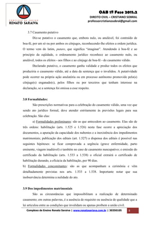 OAB 1ª Fase 2011.2
DIREITO CIVIL – CRISTIANO SOBRAL
professorcristianosobral@gmail.com
Complexo de Ensino Renato Saraiva | www.renatosariava.com.br | 30350105 8
3.7 Casamento putativo
Diz-se putativo o casamento que, embora nulo, ou anulável, foi contraído de
boa-fé, por um só ou por ambos os cônjuges, reconhecendo-lhe efeitos a ordem jurídica.
O termo vem do latim, putare, que significa “imaginar”. Atendendo à boa-fé e ao
princípio da eqüidade, o ordenamento jurídico reconhece ao casamento nulo, ou
anulável, todos os efeitos - aos filhos e ao cônjuge de boa-fé - do casamento válido.
Declarado putativo, o casamento ganha validade e produz todos os efeitos que
produziria o casamento válido, até a data da sentença que o invalidou. A putatividade
pode ocorrer na própria ação anulatória ou em processo autônomo promovido pelo(s)
cônjuge(s) enganado(s), pelos filhos ou por terceiros que tenham interesse na
declaração, se a sentença foi omissa a esse respeito.
3.8 Formalidades:
São prescrições normativas para a celebração do casamento válido, uma vez que
sendo ato jurídico formal, deve atender estritamente às previsões legais para sua
celebração. São elas:
a) Formalidades preliminares: são as que antecedem ao casamento. Elas são de
três ordens: habilitação (arts. 1.525 e 1.526) nesta fase ocorre a apreciação dos
documentos, a apuração da capacidade dos nubentes e a inexistência dos impedimentos
matrimoniais; publicação dos editais (art. 1.527) a dispensa dos editais é possível nas
seguintes hipóteses: se ficar comprovada a urgência (grave enfermidade, parto
eminente, viagem inadiável) e também no caso de casamento nuncupativo; e emissão do
certificado da habilitação (arts. 1.533 a 1.538) o oficial extrairá o certificado de
habilitação durando, a eficácia da habilitação, por 90 dias.
b) Formalidades concomitantes: são as que acompanham a cerimônia e vêm
detalhadamente previstas nos arts. 1.533 a 1.538. Importante notar que sua
inobservância determina a nulidade do ato.
3.9 Dos impedimentos matrimoniais
São as circunstâncias que impossibilitam a realização de determinado
casamento; em outras palavras, é a ausência de requisito ou ausência de qualidade que a
lei articulou entre as condições que invalidam ou apenas proíbem a união civil.
 