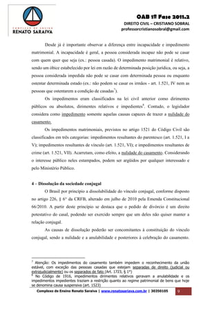 OAB 1ª Fase 2011.2
DIREITO CIVIL – CRISTIANO SOBRAL
professorcristianosobral@gmail.com
Complexo de Ensino Renato Saraiva | www.renatosariava.com.br | 30350105 9
Desde já é importante observar a diferença entre incapacidade e impedimento
matrimonial. A incapacidade é geral, a pessoa considerada incapaz não pode se casar
com quem quer que seja (ex.: pessoa casada). O impedimento matrimonial é relativo,
sendo um óbice estabelecido por lei em razão de determinada posição jurídica, ou seja, a
pessoa considerada impedida não pode se casar com determinada pessoa ou enquanto
ostentar determinada estado (ex.: não podem se casar os irmãos - art. 1.521, IV nem as
pessoas que ostentarem a condição de casadas7
).
Os impedimentos eram classificados na lei civil anterior como dirimentes
públicos ou absolutos, dirimentes relativos e impedientes8
. Contudo, o legislador
considera como impedimento somente aquelas causas capazes de trazer a nulidade do
casamento.
Os impedimentos matrimoniais, previstos no artigo 1521 do Código Civil são
classificados em três categorias: impedimentos resultantes do parentesco (art. 1.521, I a
V); impedimentos resultantes de vínculo (art. 1.521, VI); e impedimentos resultantes de
crime (art. 1.521, VII). Acarretam, como efeito, a nulidade do casamento. Considerando
o interesse público neles estampados, podem ser argüidos por qualquer interessado e
pelo Ministério Público.
4 – Dissolução da sociedade conjugal
O Brasil por princípio a dissolubilidade do vínculo conjugal, conforme disposto
no artigo 226, § 6° da CRFB, alterado em julho de 2010 pela Emenda Constitucional
66/2010. A partir deste princípio se destaca que o pedido de divórcio é um direito
potestativo do casal, podendo ser exercido sempre que um deles não quiser manter a
relação conjugal.
As causas de dissolução poderão ser concomitantes à constituição do vinculo
conjugal, sendo a nulidade e a anulabilidade e posteriores à celebração do casamento.
7
Atenção: Os impedimentos do casamento também impedem o reconhecimento da união
estável, com exceção das pessoas casadas que estejam separadas de direito (judicial ou
extrajudicialmente) ou os separados de fato (Art. 1723, § 1°)
8
No Código de 1916, impedimentos dirimentes relativos geravam a anulabilidade e os
impedimentos impedientes traziam a restrição quanto ao regime patrimonial de bens que hoje
se denomina causa suspensiva (art. 1523)
 