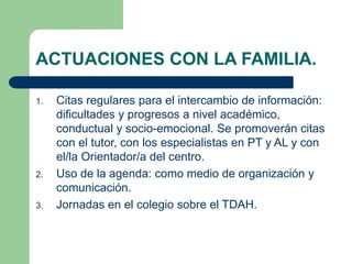 ACTUACIONES CON LA FAMILIA. 
1. Citas regulares para el intercambio de información: 
dificultades y progresos a nivel académico, 
conductual y socio-emocional. Se promoverán citas 
con el tutor, con los especialistas en PT y AL y con 
el/la Orientador/a del centro. 
2. Uso de la agenda: como medio de organización y 
comunicación. 
3. Jornadas en el colegio sobre el TDAH. 
 