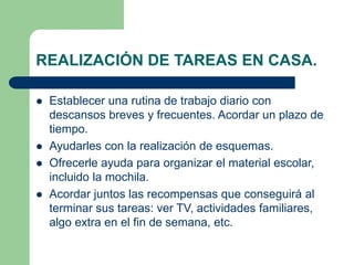 REALIZACIÓN DE TAREAS EN CASA. 
 Establecer una rutina de trabajo diario con 
descansos breves y frecuentes. Acordar un plazo de 
tiempo. 
 Ayudarles con la realización de esquemas. 
 Ofrecerle ayuda para organizar el material escolar, 
incluido la mochila. 
 Acordar juntos las recompensas que conseguirá al 
terminar sus tareas: ver TV, actividades familiares, 
algo extra en el fin de semana, etc. 
 