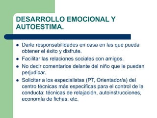 DESARROLLO EMOCIONAL Y 
AUTOESTIMA. 
 Darle responsabilidades en casa en las que pueda 
obtener el éxito y disfrute. 
 Facilitar las relaciones sociales con amigos. 
 No decir comentarios delante del niño que le puedan 
perjudicar. 
 Solicitar a los especialistas (PT, Orientador/a) del 
centro técnicas más específicas para el control de la 
conducta: técnicas de relajación, autoinstrucciones, 
economía de fichas, etc. 
 