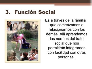 3. Función Social
Es a través de la familia
que comenzamos a
relacionarnos con los
demás. Allí aprendemos
las normas del trato
social que nos
permitirán integrarnos
con facilidad con otras
personas.
 
