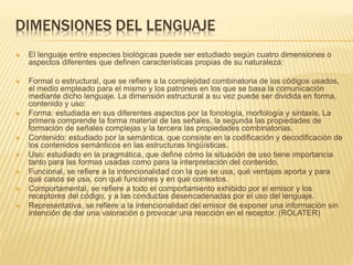 DIMENSIONES DEL LENGUAJE
 El lenguaje entre especies biológicas puede ser estudiado según cuatro dimensiones o
aspectos diferentes que definen características propias de su naturaleza:
 Formal o estructural, que se refiere a la complejidad combinatoria de los códigos usados,
el medio empleado para el mismo y los patrones en los que se basa la comunicación
mediante dicho lenguaje. La dimensión estructural a su vez puede ser dividida en forma,
contenido y uso:
 Forma: estudiada en sus diferentes aspectos por la fonología, morfología y sintaxis. La
primera comprende la forma material de las señales, la segunda las propiedades de
formación de señales complejas y la tercera las propiedades combinatorias.
 Contenido: estudiado por la semántica, que consiste en la codificación y decodificación de
los contenidos semánticos en las estructuras lingüísticas.
 Uso: estudiado en la pragmática, que define cómo la situación de uso tiene importancia
tanto para las formas usadas como para la interpretación del contenido.
 Funcional, se refiere a la intencionalidad con la que se usa, qué ventajas aporta y para
qué casos se usa, con qué funciones y en qué contextos.
 Comportamental, se refiere a todo el comportamiento exhibido por el emisor y los
receptores del código, y a las conductas desencadenadas por el uso del lenguaje.
 Representativa, se refiere a la intencionalidad del emisor de exponer una información sin
intención de dar una valoración o provocar una reacción en el receptor. (ROLATER)
 