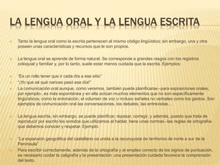 LA LENGUA ORAL Y LA LENGUA ESCRITA
 Tanto la lengua oral como la escrita pertenecen al mismo código lingüístico; sin embargo, una y otra
poseen unas características y recursos que le son propios.
 La lengua oral se aprende de forma natural. Se corresponde a grandes rasgos con los registros
coloquial y familiar y, por lo tanto, suele estar menos cuidada que la escrita. Ejemplos:
 “Es un rollo tener que ir cada día a ese sitio”
 “¡Yo que sé qué narices pasó ese día!”
 La comunicación oral aunque, como veremos, también puede planificarse –para exposiciones orales,
por ejemplo-, es más espontánea y en ella actúan muchos elementos que no son específicamente
lingüísticos, como la entonación, el volumen de voz o incluso señales no verbales como los gestos. Son
ejemplos de comunicación oral las conversaciones, los debates, las entrevistas…
 La lengua escrita, sin embargo, se puede planificar, repasar, corregir, y además, puesto que trata de
reproducir por escrito los sonidos que utilizamos al hablar, tiene unas normas –las reglas de ortografía-
que debemos conocer y respetar. Ejemplo:
 “La expansión geográfica del castellano va unida a la reconquista de territorios de norte a sur de la
Península”
 Para escribir correctamente, además de la ortografía y el empleo correcto de los signos de puntuación,
es necesario cuidar la caligrafía y la presentación: una presentación cuidada favorece la comprensión
del texto.
 