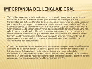 IMPORTANCIA DEL LENGUAJE ORAL
 Todo el tiempo estamos relacionándonos con el medio junto con otras personas,
ocupando el rol de un Emisor de una gran variedad de mensajes que son
transmitidos por distintos Canales de Comunicación y generando una respuesta por
parte de un Receptor que posteriormente puede transformarse también en Emisor,
invirtiendo el flujo de la comunicación, y realizándose lo que es llamado como una
Conversación. En la comunicación verbal que es conocida como Lenguaje Oral nos
relacionamos con el medio utilizando el sonido que emanamos con nuestra voz,
desde aquellos momentos en que estamos cara a cara con la otra persona, como
también las Comunicaciones Telefónicas, pudiendo además reconocer la voz de
quien se está comunicando con nosotros y teniendo una mayor facilidad de
entendimiento con esta persona.
 Cuando estamos hablando con otra persona notamos que pueden existir diferencias
a la hora de las comunicaciones, desde aquellos que cuentan con personalidades
Introvertidas o Extrovertidas, hasta quienes tienen una mejor calidad de
conversación en lo que respecta a la Creatividad del Habla, teniendo la facultad de
recurrir a un enriquecido vocabulario para poder narrarnos sucesos, describir objetos
o cualquier otra situación donde nos Comunicamos por Voz.
 