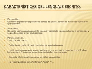 CARACTERÍSTICAS DEL LENGUAJE ESCRITO.
 Expresividad.
 Es menos expresivo y espontáneo y carece de gestos; por eso es más difícil expresar lo
que queremos.
 Vocabulario.
 Se puede usar un vocabulario más extenso y apropiado ya que da tiempo a pensar más y
se puede corregir si nos equivocamos.
 Para escribir bien.
 · Hay que leer mucho.
 · Cuidar la ortografía. Un texto con faltas es algo bochornoso.
 · Leer lo que hemos escrito y poner cuidado en que los puntos coincidan con el final de
las oraciones. Si lo que se lee no tiene sentido hay que corregirlo.
 · Consultar el diccionario para usar las palabras correctas.
 · No repetir palabras como "entonces", "pero", "y"...
 