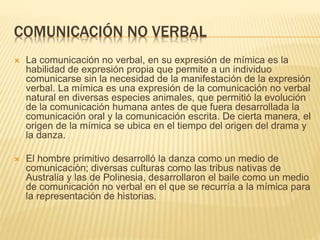 COMUNICACIÓN NO VERBAL
 La comunicación no verbal, en su expresión de mímica es la
habilidad de expresión propia que permite a un individuo
comunicarse sin la necesidad de la manifestación de la expresión
verbal. La mímica es una expresión de la comunicación no verbal
natural en diversas especies animales, que permitió la evolución
de la comunicación humana antes de que fuera desarrollada la
comunicación oral y la comunicación escrita. De cierta manera, el
origen de la mímica se ubica en el tiempo del origen del drama y
la danza.
 El hombre primitivo desarrolló la danza como un medio de
comunicación; diversas culturas como las tribus nativas de
Australia y las de Polinesia, desarrollaron el baile como un medio
de comunicación no verbal en el que se recurría a la mímica para
la representación de historias.
 