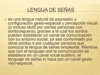 LENGUA DE SEÑAS
 es una lengua natural de expresión y
configuración gesto-espacial y percepción visual
(o incluso táctil por ciertas personas con
sordoceguera), gracias a la cual los sordos
pueden establecer un canal de comunicación
con su entorno social, ya sea conformado por
otros sordos o por cualquier persona que
conozca la lengua de señas empleada. Mientras
que con el lenguaje oral la comunicación se
establece en un canal vocal-auditivo, el
lenguaje de señas lo hace por un canal gesto-
viso-espacial.
 