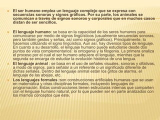  El ser humano emplea un lenguaje complejo que se expresa con
secuencias sonoras y signos gráficos. Por su parte, los animales se
comunican a través de signos sonoros y corporales que en muchos casos
distan de ser sencillos.
 El lenguaje humano: se basa en la capacidad de los seres humanos para
comunicarse por medio de signos lingüísticos (usualmente secuencias sonoras,
pero también gestos y señas, así como signos gráficos). Principalmente, lo
hacemos utilizando el signo lingüístico. Aun así, hay diversos tipos de lenguaje.
En cuanto a su desarrollo, el lenguaje humano puede estudiarse desde dos
puntos de vista complementarios: la ontogenia y la filogenia. La primera analiza
el proceso por el cual el ser humano adquiere el lenguaje, mientras que la
segunda se encarga de estudiar la evolución histórica de una lengua.
 El lenguaje animal : se basa en el uso de señales visuales, sonoras y olfativas,
a modo de signos, para señalar a un referente o un significado diferente de
dichas señales. Dentro del lenguaje animal están los gritos de alarma, el
lenguaje de las abejas, etc.
 Los lenguajes formales :son construcciones artificiales humanas que se usan
en matemática y otras disciplinas formales, incluyendo lenguajes de
programación. Estas construcciones tienen estructuras internas que comparten
con el lenguaje humano natural, por lo que pueden ser en parte analizados con
los mismos conceptos que éste.
 