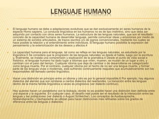 LENGUAJE HUMANO
 El lenguaje humano se debe a adaptaciones evolutivas que se dan exclusivamente en seres humanos de la
especie Homo sapiens. La conducta lingüística en los humanos no es de tipo instintivo, sino que debe ser
adquirido por contacto con otros seres humanos. La estructura de las lenguas naturales, que son el resultado
concreto de la capacidad humana de desarrollar lenguaje, permite comunicar ideas y emociones por medio de
un sistema de sonidos articulados, de trazos escritos y/o de signos convencionales, mediante los cuales se
hace posible la relación y el entendimiento entre individuos. El lenguaje humano posibilita la expresión del
pensamiento y la exteriorización de los deseos y afectos.4
 La capacidad humana para el lenguaje, tal como se refleja en las lenguas naturales, es estudiada por la
lingüística.5 Se considera que la progresión de las lenguas naturales va desde el habla, luego por la escritura
y, finalmente, se instala una comprensión y explicación de la gramática.4 Desde el punto de vista social e
histórico, el lenguaje humano ha dado lugar a idiomas que viven, mueren, se mudan de un lugar a otro, y
cambian con el paso del tiempo. Cualquier idioma que deja de cambiar o de desarrollarse es categorizado
como lengua muerta. Por el contrario, cualquier idioma por el hecho de no ser una lengua muerta, y formar
parte de las lenguas vivas o modernas, está sufriendo continuamente reajustes que acumulativamente son los
responsables del llamado cambio lingüístico.
 Hacer una distinción en principio entre un idioma y otro es por lo general imposible.6 Por ejemplo, hay algunos
dialectos del alemán que son similares a ciertos dialectos del neerlandés. La transición entre las lenguas
dentro de la misma familia lingüística a veces es progresiva (ver dialecto continuo).
 Hay quienes hacen un paralelismo con la biología, donde no es posible hacer una distinción bien definida entre
una especie y la siguiente. En cualquier caso, el desafío real puede ser el resultado de la interacción entre las
lenguas y las poblaciones (ver dialecto o August Schleicher). Los conceptos de Ausbausprache,
Abstandsprache y Dachsprache se utilizan para hacer distinciones más refinadas sobre los grados de
diferencia entre las lenguas o dialectos.
 
