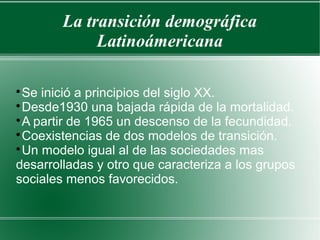La transición demográfica
Latinoámericana

Se inició a principios del siglo XX.

Desde1930 una bajada rápida de la mortalidad.

A partir de 1965 un descenso de la fecundidad.

Coexistencias de dos modelos de transición.

Un modelo igual al de las sociedades mas
desarrolladas y otro que caracteriza a los grupos
sociales menos favorecidos.
 