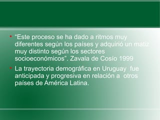 
“Este proceso se ha dado a ritmos muy
diferentes según los países y adquirió un matiz
muy distinto según los sectores
socioeconómicos”. Zavala de Cosío 1999

La trayectoria demográfica en Uruguay fue
anticipada y progresiva en relación a otros
países de América Latina.
 
