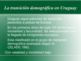 La transición demográfica en Uruguay

Uruguay sigue patrones de desarrollo
parecidos a países de Europa.

En los primeros años del siglo XX tenían poca
mortalidad y fecundidad. Se relaciona esto con
la llegada de inmigrantes europeos.

Esta clasificado en el grupo de transición
demografica avanzada.Según la
CELADE,1992.
Con natalidad y mortalidad baja.
 