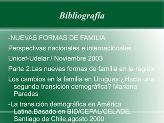 Bibliografía
-NUEVAS FORMAS DE FAMILIA
Perspectivas nacionales e internacionales.
Unicef-Udelar / Noviembre 2003
Parte 2.Las nuevas formas de familia en la región
Los cambios en la familia en Uruguay:¿Hacia una
segunda transición demográfica? Mariana
Paredes
-La transición demográfica en América
Latina.Basado en BID/CEPAL/CELADE.
Santiago de Chile,agosto 2000
 
