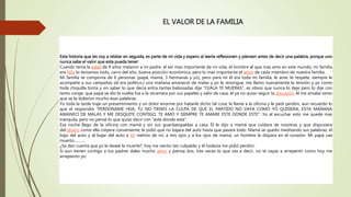 EL VALOR DE LA FAMILIA
Esta historia que les voy a relatar en seguida, es parte de mi vida y espero al leerla reflexionen y piensen antes de decir una palabra, porque uno
nunca sabe el valor que esta pueda tener:
Cuando tenía la edad de 9 años mataron a mi padre, el ser mas importante de mi vida, el hombre al que mas amo en este mundo; mi familia
era feliz lo teníamos todo, carro del año, buena posición económica, pero lo mas importante el amor de cada miembro de nuestra familia.
Mi familia se componía de 6 personas (papá, mamá, 3 hermanas y yo), pero para mí él era toda mi familia, le ame, le respete, siempre le
acompañe a sus campañas (el era político,) una mañana amaneció de malas y yo le rezongue, me llamo nuevamente la tensión y yo como
toda chiquilla tonta y sin saber lo que decía entra tantas babosadas dije "OJALA TE MUERAS", es obvio que nunca lo deje pero lo dije con
tanto coraje, que papá se dio la vuelta fue a la recamara por sus papeles y salio de casa, el ya no quiso seguir la discusión, él me amaba tanto
que se le dolieron mucho esas palabras.
Yo toda la tarde traje un presentimiento y un dolor enorme por haberle dicho tal cosa; le llame a la oficina y le pedí perdón, aun recuerdo lo
que el respondió "PERDONAME HIJA, TU NO TIENES LA CULPA DE QUE EL PARTIDO NO VAYA COMO YO QUISIERA, ESTA MAÑANA
AMANECI DE MALAS Y ME DESQUITE CONTIGO, TE AMO Y SIEMPRE TE AMARE ESTE DONDE ESTE". Yo al escuchar esto me quede mas
tranquila, pero no pensé lo que quiso decir con "este donde este".
Esa noche llego de la oficina con mamá y sin sus guardaespaldas a casa. Él le dijo a mamá que cuidara de nosotras y que dispusiera
del dinero como ella creyera conveniente; le pidió que no bajara del auto hasta que pasará todo. Mamá se quedo meditando sus palabras; él
bajo del auto y al bajar del auto a 10 metros de mí, a mis ojos y a los ojos de mamá, un hombre le dispara en el corazón. Mi papá cae
muerto............
¿Se dan cuenta que yo le deseé la muerte?, hoy me siento tan culpable; y él todavía me pidió perdón.
Si aun tienen contigo a tus padres dales mucho amor y piensa dos, tres veces lo que vas a decir, no te vayas a arrepentir como hoy me
arrepiento yo.
 