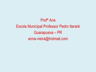 Profª Ana
Escola Municipal Professor Pedro Itararé
Guarapuava – PR
anna-vieira@hotmail.com
 