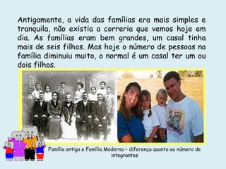Antigamente, a vida das famílias era mais simples e
tranquila, não existia a correria que vemos hoje em
dia. As famílias eram bem grandes, um casal tinha
mais de seis filhos. Mas hoje o número de pessoas na
família diminuiu muito, o normal é um casal ter um ou
dois filhos.
Família antiga e Família Moderna – diferença quanto ao número de
integrantes
 
