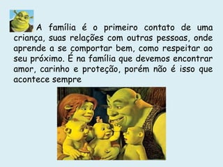 A família é o primeiro contato de uma
criança, suas relações com outras pessoas, onde
aprende a se comportar bem, como respeitar ao
seu próximo. É na família que devemos encontrar
amor, carinho e proteção, porém não é isso que
acontece sempre
 