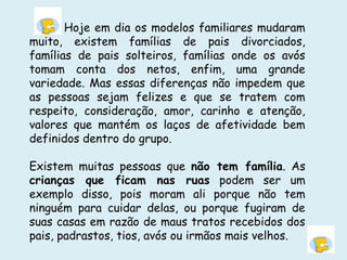 Hoje em dia os modelos familiares mudaram
muito, existem famílias de pais divorciados,
famílias de pais solteiros, famílias onde os avós
tomam conta dos netos, enfim, uma grande
variedade. Mas essas diferenças não impedem que
as pessoas sejam felizes e que se tratem com
respeito, consideração, amor, carinho e atenção,
valores que mantém os laços de afetividade bem
definidos dentro do grupo.
Existem muitas pessoas que não tem família. As
crianças que ficam nas ruas podem ser um
exemplo disso, pois moram ali porque não tem
ninguém para cuidar delas, ou porque fugiram de
suas casas em razão de maus tratos recebidos dos
pais, padrastos, tios, avós ou irmãos mais velhos.
 