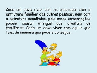 Cada um deve viver sem se preocupar com a
estrutura familiar das outras pessoas, nem com
a estrutura econômica, pois essas comparações
podem causar intrigas que afastam os
familiares. Cada um deve viver com aquilo que
tem, da maneira que pode e consegue.
 