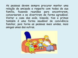 As pessoas devem sempre procurar manter uma
relação de amizade e respeito com todos de sua
família, fazendo reuniões para encontrarem,
conversarem e se divertirem de forma agradável.
Visitar a casa dos avós, bisavós, tios e primos
também é uma forma saudável de convivência
familiar, pois torna as pessoas mais unidas, mais
amigas umas das outras.
 