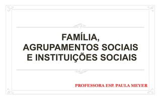 FAMÍLIA,
AGRUPAMENTOS SOCIAIS
E INSTITUIÇÕES SOCIAIS
PROFESSORA ESP. PAULA MEYER
 
