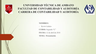 UNIVERSIDAD TÉCNICA DE AMBATO
FACULTAD DE CONTABILIDAD Y AUDITORÍA
CARRERA DE CONTABILIDAD Y AUDITORÍA
NOMBRES:
- Kevin Lalaleo
CURSO: Segundo “C”
FECHA: 12 de abril de 2018
TEMA: Presentación
 