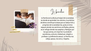 la familia es la célula principal de la sociedad,
es donde se aprenden los valores y la práctica
de éstos constituye la base para el desarrollo y
progreso de la sociedad. Es, quizá, el único
espacio donde nos sentimos confiados, plenos;
es el refugio donde nos aceptan y festejan por
los que somos, sin importar la condición
económica, cultural, intelectual, religión a
profesar o preferencia sexual. La familia nos
cobija, apoya, nos ama y respeta.
La familia
 