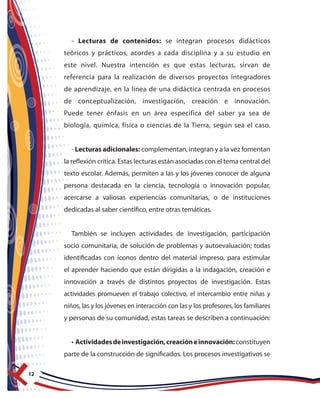 12
- Lecturas de contenidos: se integran procesos didácticos
teóricos y prácticos, acordes a cada disciplina y a su estudio en
este nivel. Nuestra intención es que estas lecturas, sirvan de
referencia para la realización de diversos proyectos integradores
de aprendizaje, en la línea de una didáctica centrada en procesos
de conceptualización, investigación, creación e innovación.
Puede tener énfasis en un área específica del saber ya sea de
biología, química, física o ciencias de la Tierra, según sea el caso.
- Lecturas adicionales: complementan, integran y a la vez fomentan
la reflexión crítica. Estas lecturas están asociadas con el tema central del
texto escolar. Además, permiten a las y los jóvenes conocer de alguna
persona destacada en la ciencia, tecnología o innovación popular,
acercarse a valiosas experiencias comunitarias, o de instituciones
dedicadas al saber científico, entre otras temáticas.
También se incluyen actividades de investigación, participación
socio comunitaria, de solución de problemas y autoevaluación; todas
identificadas con íconos dentro del material impreso, para estimular
el aprender haciendo que están dirigidas a la indagación, creación e
innovación a través de distintos proyectos de investigación. Estas
actividades promueven el trabajo colectivo, el intercambio entre niñas y
niños, las y los jóvenes en interacción con las y los profesores, los familiares
y personas de su comunidad, estas tareas se describen a continuación:
• Actividadesdeinvestigación,creacióneinnovación:constituyen
parte de la construcción de significados. Los procesos investigativos se
 