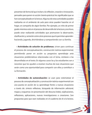 13
presentan de forma tal que incitan a la reflexión, creación e innovación,
pensados para poner en acción (teoría-práctica) los significados que se
han conceptualizado en la lectura. Algunas de estas actividades pueden
realizarlas en el ambiente de aula pero otras pueden hacerlas en el
hogar, en compañía de algún familiar. Por ejemplo, un niño de primer
grado mientras está en el proceso de desarrollo de la lectura y escritura,
puede estar realizando actividades que promueven la observación,
clasificación y, seriación entre otros procesos que le permitan aprender-
haciendo, jugando, divirtiéndose y compartiendo con su familia.
• Actividades de solución de problemas: sirven para continuar
el proceso de conceptualización, construcción teórica-experimental,
permitiendo poner en acción su progresivo aprendizaje ante
situaciones problemáticas relacionadas con el tema, similares a las
desarrolladas en el texto. En algunos casos las y los estudiantes van a
necesitar que los ayuden a resolver muchas de esas situaciones que
serán como una oportunidad para compartir con ellos y contribuir a
su formación.
• Actividades de autoevaluación: se usan para sistematizar el
proceso de conceptualización y construcción teórica-experimental con
una puesta en acción de su aprendizaje frente a nuevas situaciones
a través de: síntesis reflexivas, búsqueda de información adicional,
mapas y esquemas (re-presentación del discurso leído), explicaciones,
reflexiones, aplicaciones, nuevas investigaciones o creaciones. Son
propuestas para que sean realizadas en el cuaderno de él o la lectora.
 
