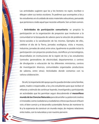 14
Las actividades sugieren que las y los lectores no rayen, escriban o
dibujen sobre sus textos escolares. Te pedimos que acompañes a las y
los estudiantes en el cuidado de estos materiales educativos, pensando
que pertenece a todo aquel que necesite utilizarlo. Son un bien común.
• Actividades de participación comunitaria: se propicia la
participación en la organización de proyectos que involucren a la
comunidad en la búsqueda de saberes para la solución de problemas
tecno-sociales o la socialización de los mismos. Ejemplos de ello:,
celebrar el día de la Tierra, jornadas ecológicas, visita a museos,
industrias, jornadas de salud, entre otras. Igualmente es posible incluir la
participación con proyectos productivos, científicos y/o tecnológicos,
desarrollados en instituciones de la región de los y las estudiantes
(centrales generadores de electricidad, departamentos o centros
de divulgación o educación de los diferentes ministerios, centros
de investigación diversos, comunidades organizadas productoras
de saberes, entre otras). Actividades donde contamos con tu
valiosa colaboración.
De ahí, lo importante del apoyo que les puedas brindar como familiar,
padre, madre o responsable, a las y los estudiantes para que reciban el
refuerzo y estímulo de continuar leyendo, investigando y participando
en actividades que les permitan seguir descubriendo el maravilloso
mundodelasCienciasNaturales para desarrollar su potencial creativo
einnovador,comociudadanasyciudadanoscríticosquebuscanelbuen
vivir, el bien común y el desarrollo sustentable; formas de mantener la
fe y la esperanza de construir un mundo mejor, de mejores relaciones
entre todos, con la naturaleza y con nuestro porvenir.
 