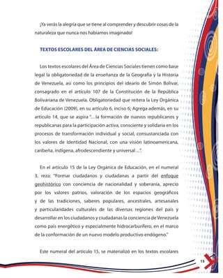 15
¡Ya verás la alegría que se tiene al comprender y descubrir cosas de la
naturaleza que nunca nos habíamos imaginado!
TEXTOS ESCOLARES DEL ÁREA DE CIENCIAS SOCIALES:
Los textos escolares del Área de Ciencias Sociales tienen como base
legal la obligatoriedad de la enseñanza de la Geografía y la Historia
de Venezuela, así como los principios del ideario de Simón Bolívar,
consagrado en el artículo 107 de la Constitución de la República
Bolivariana de Venezuela. Obligatoriedad que reitera la Ley Orgánica
de Educación (2009), en su artículo 6, inciso 6; Agrega además, en su
artículo 14, que se aspira “…la formación de nuevos republicanos y
republicanas para la participación activa, consciente y solidaria en los
procesos de transformación individual y social, consustanciada con
los valores de Identidad Nacional, con una visión latinoamericana,
caribeña, indígena, afrodescendiente y universal…”.
En el artículo 15 de la Ley Orgánica de Educación, en el numeral
3, reza: “Formar ciudadanos y ciudadanas a partir del enfoque
geohistórico con conciencia de nacionalidad y soberanía, aprecio
por los valores patrios, valoración de los espacios geográficos
y de las tradiciones, saberes populares, ancestrales, artesanales
y particularidades culturales de las diversas regiones del país y
desarrollar en los ciudadanos y ciudadanas la conciencia deVenezuela
como país energético y especialmente hidrocarburífero, en el marco
de la conformación de un nuevo modelo productivo endógeno.”
Este numeral del artículo 15, se materializó en los textos escolares
 