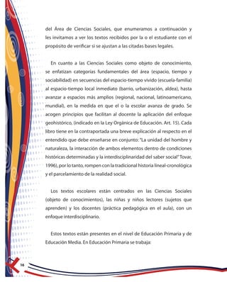 16
del Área de Ciencias Sociales, que enumeramos a continuación y
les invitamos a ver los textos recibidos por la o el estudiante con el
propósito de verificar si se ajustan a las citadas bases legales.
En cuanto a las Ciencias Sociales como objeto de conocimiento,
se enfatizan categorías fundamentales del área (espacio, tiempo y
sociabilidad) en secuencias del espacio-tiempo vivido (escuela-familia)
al espacio-tiempo local inmediato (barrio, urbanización, aldea), hasta
avanzar a espacios más amplios (regional, nacional, latinoamericano,
mundial), en la medida en que el o la escolar avanza de grado. Se
acogen principios que facilitan al docente la aplicación del enfoque
geohistórico, (indicado en la Ley Orgánica de Educación. Art. 15). Cada
libro tiene en la contraportada una breve explicación al respecto en el
entendido que debe enseñarse en conjunto: “La unidad del hombre y
naturaleza, la interacción de ambos elementos dentro de condiciones
históricas determinadas y la interdisciplinaridad del saber social”Tovar,
1996), por lo tanto, rompen con la tradicional historia lineal-cronológica
y el parcelamiento de la realidad social.
Los textos escolares están centrados en las Ciencias Sociales
(objeto de conocimientos), las niñas y niños lectores (sujetos que
aprenden) y los docentes (práctica pedagógica en el aula), con un
enfoque interdisciplinario.
Estos textos están presentes en el nivel de Educación Primaria y de
Educación Media. En Educación Primaria se trabaja:
 