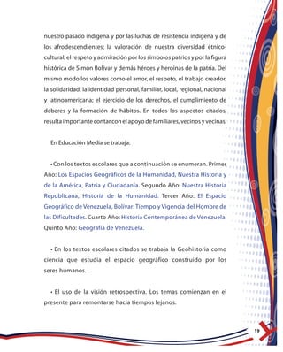 19
nuestro pasado indígena y por las luchas de resistencia indígena y de
los afrodescendientes; la valoración de nuestra diversidad étnico-
cultural; el respeto y admiración por los símbolos patrios y por la figura
histórica de Simón Bolívar y demás héroes y heroínas de la patria. Del
mismo modo los valores como el amor, el respeto, el trabajo creador,
la solidaridad, la identidad personal, familiar, local, regional, nacional
y latinoamericana; el ejercicio de los derechos, el cumplimiento de
deberes y la formación de hábitos. En todos los aspectos citados,
resulta importante contar con el apoyo de familiares, vecinos y vecinas.
En Educación Media se trabaja:
•Con los textos escolares que a continuación se enumeran. Primer
Año: Los Espacios Geográficos de la Humanidad, Nuestra Historia y
de la América, Patria y Ciudadanía. Segundo Año: Nuestra Historia
Republicana, Historia de la Humanidad. Tercer Año: El Espacio
Geográfico de Venezuela, Bolívar: Tiempo y Vigencia del Hombre de
las Dificultades. Cuarto Año: Historia Contemporánea de Venezuela.
Quinto Año: Geografía de Venezuela.
• En los textos escolares citados se trabaja la Geohistoria como
ciencia que estudia el espacio geográfico construido por los
seres humanos.
• El uso de la visión retrospectiva. Los temas comienzan en el
presente para remontarse hacia tiempos lejanos.
 