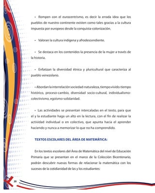 20
• Rompen con el eurocentrismo, es decir la errada idea que los
pueblos de nuestro continente existen como tales gracias a la cultura
impuesta por europeos desde la conquista-colonización.
• Valoran la cultura indígena y afrodescendiente.
• Se destaca en los contenidos la presencia de la mujer a través de
la historia.
• Enfatizan la diversidad étnica y pluricultural que caracteriza al
pueblo venezolano.
• Abordanlainterrelaciónsociedad-naturaleza,tiempovivido-tiempo
histórico, proceso-cambio, diversidad socio-cultural, individualismo-
colectivismo, egoísmo-solidaridad.
• Las actividades se presentan intercaladas en el texto, para que
el y la estudiante haga un alto en la lectura, con el fin de realizar la
actividad individual o en colectivo, que apunta hacia el aprender
haciendo y nunca a memorizar lo que no ha comprendido.
TEXTOS ESCOLARES DEL ÁREA DE MATEMÁTICA:
En los textos escolares del Área de Matemática del nivel de Educación
Primaria que se presentan en el marco de la Colección Bicentenario,
podrán descubrir nuevas formas de relacionar la matemática con los
sucesos de la cotidianidad de las y los estudiantes:
 