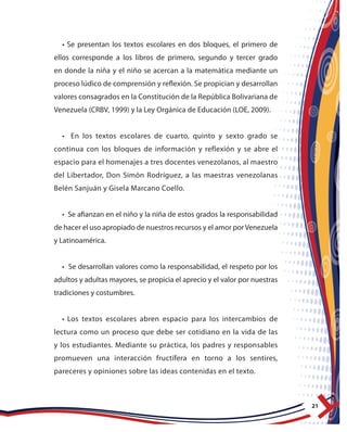 21
• Se presentan los textos escolares en dos bloques, el primero de
ellos corresponde a los libros de primero, segundo y tercer grado
en donde la niña y el niño se acercan a la matemática mediante un
proceso lúdico de comprensión y reflexión. Se propician y desarrollan
valores consagrados en la Constitución de la República Bolivariana de
Venezuela (CRBV, 1999) y la Ley Orgánica de Educación (LOE, 2009).
• En los textos escolares de cuarto, quinto y sexto grado se
continua con los bloques de información y reflexión y se abre el
espacio para el homenajes a tres docentes venezolanos, al maestro
del Libertador, Don Simón Rodríguez, a las maestras venezolanas
Belén Sanjuán y Gisela Marcano Coello.
• Se afianzan en el niño y la niña de estos grados la responsabilidad
de hacer el uso apropiado de nuestros recursos y el amor porVenezuela
y Latinoamérica.
• Se desarrollan valores como la responsabilidad, el respeto por los
adultos y adultas mayores, se propicia el aprecio y el valor por nuestras
tradiciones y costumbres.
• Los textos escolares abren espacio para los intercambios de
lectura como un proceso que debe ser cotidiano en la vida de las
y los estudiantes. Mediante su práctica, los padres y responsables
promueven una interacción fructífera en torno a los sentires,
pareceres y opiniones sobre las ideas contenidas en el texto.
 